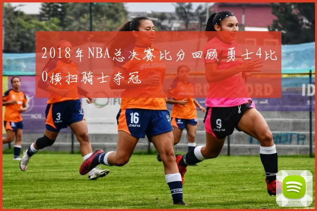 2018年NBA总决赛比分回顾 勇士4比0横扫骑士夺冠