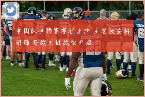 中国队世预赛赛程出炉 主客场安排明确 备战关键战役开启