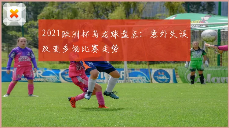 2021欧洲杯乌龙球盘点:意外失误改变多场比赛走势