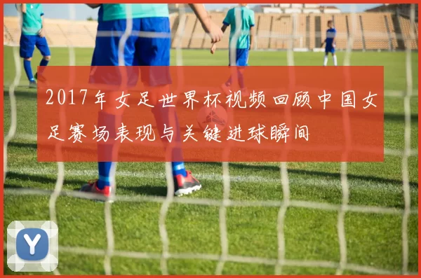 2017年女足世界杯视频回顾中国女足赛场表现与关键进球瞬间
