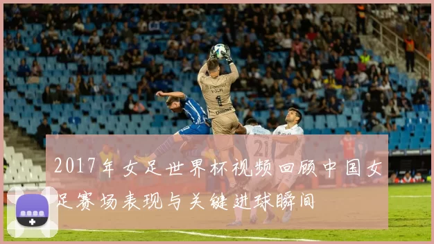 2017年女足世界杯视频回顾中国女足赛场表现与关键进球瞬间