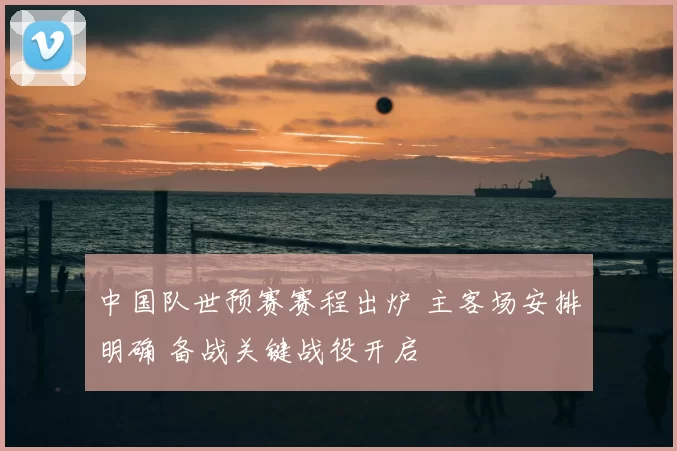 中国队世预赛赛程出炉 主客场安排明确 备战关键战役开启