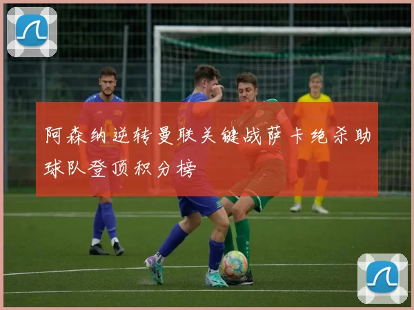 阿森纳逆转曼联关键战萨卡绝杀助球队登顶积分榜