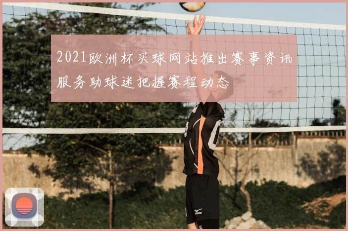 2021欧洲杯买球网站推出赛事资讯服务助球迷把握赛程动态