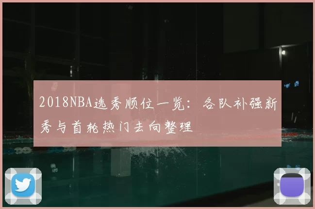 2018NBA选秀顺位一览：各队补强新秀与首轮热门去向整理