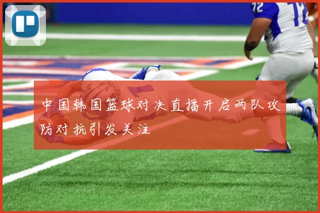 中国韩国篮球对决直播开启两队攻防对抗引发关注