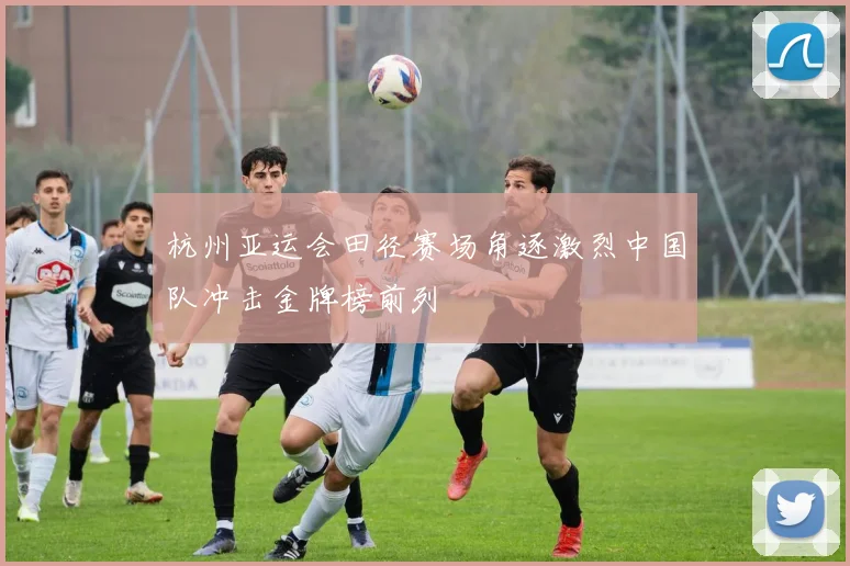 杭州亚运会田径赛场角逐激烈中国队冲击金牌榜前列