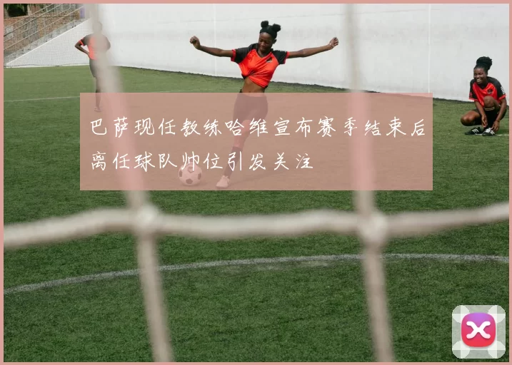 巴萨现任教练哈维宣布赛季结束后离任球队帅位引发关注