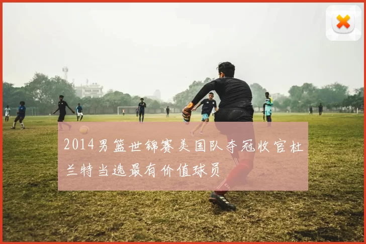 2014男篮世锦赛美国队夺冠收官杜兰特当选最有价值球员