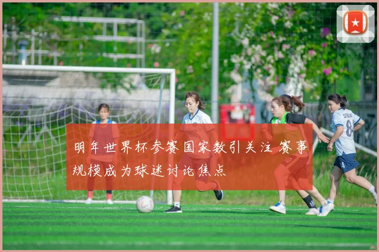 明年世界杯参赛国家数引关注 赛事规模成为球迷讨论焦点