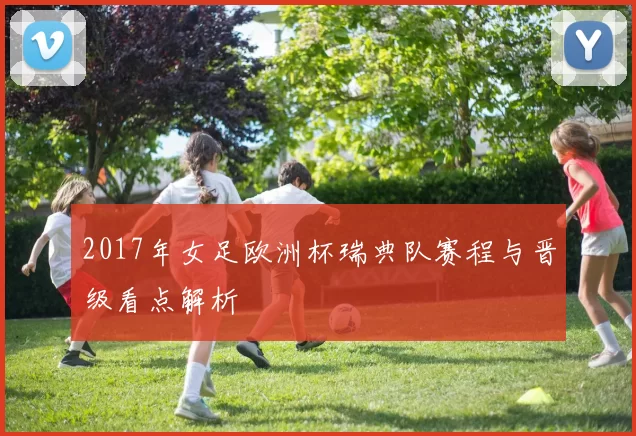 2017年女足欧洲杯瑞典队赛程与晋级看点解析