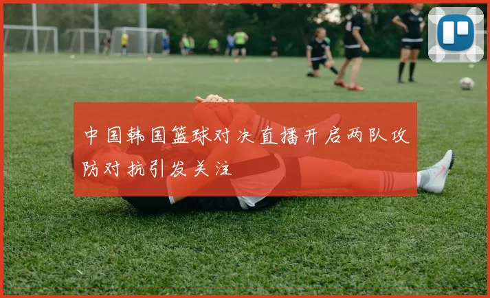 中国韩国篮球对决直播开启两队攻防对抗引发关注
