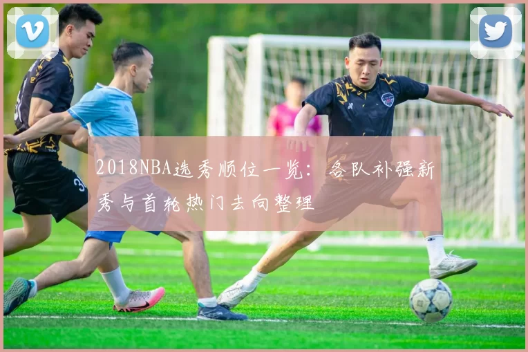 2018NBA选秀顺位一览：各队补强新秀与首轮热门去向整理