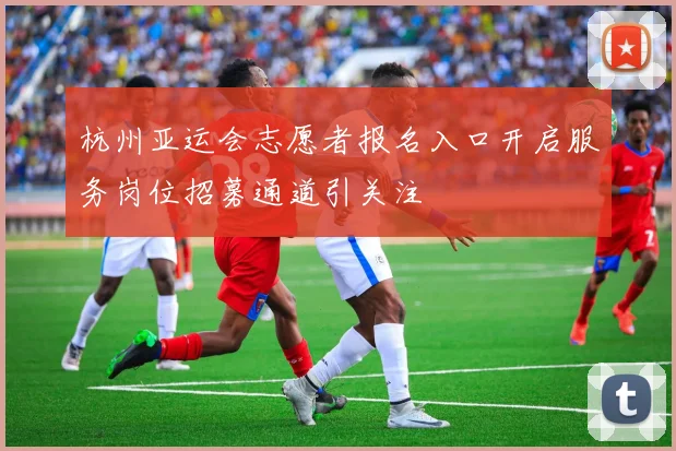 杭州亚运会志愿者报名入口开启服务岗位招募通道引关注