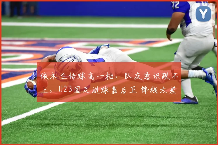 依木兰传球高一档,队友意识跟不上,U23国足进球靠后卫 锋线太差