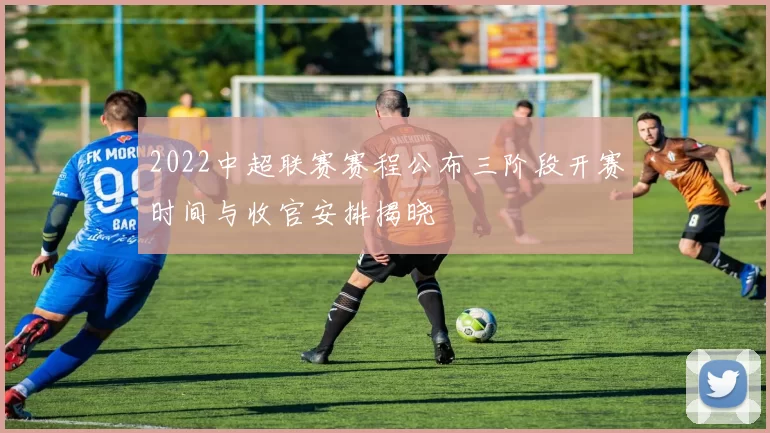 2022中超联赛赛程公布三阶段开赛时间与收官安排揭晓